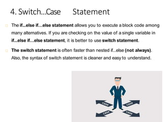 4. Switch...Case Statement
The if...else if…else statement allows you to execute a block code among
many alternatives. If you are checking on the value of a single variable in
if...else if…else statement, it is better to use switch statement.
The switch statement is often faster than nested if...else (not always).
Also, the syntax of switch statement is cleaner and easy to understand.
 
