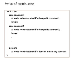 Syntaxof switch...case
switch (n){
case constant1:
/ / code to be executed if n is equal toconstant1;
break;
case constant2:
/ / code to be executed if n is equal toconstant2;
break;
.
.
.
default:
/ / code to be executed ifn doesn't match any constant
}
 