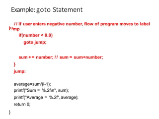 ju
/ / If user enters negative number, flow of program moves to label
mp
if(number < 0.0)
goto jump;
sum += number; / / sum = sum+number;
}
jump:
average=sum/(i-1);
printf("Sum = %.2fn", sum);
printf("Average = %.2f",average);
return 0;
}
Example:goto Statement
 