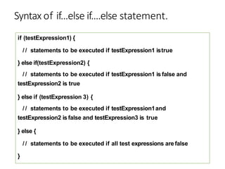 Syntax of if...else if....else statement.
if (testExpression1) {
/ / statements to be executed if testExpression1 istrue
} else if(testExpression2) {
/ / statements to be executed if testExpression1 is false and
testExpression2 is true
} else if (testExpression 3) {
/ / statements to be executed if testExpression1and
testExpression2 is false and testExpression3 is true
} else {
/ / statements to be executed if all test expressions are false
}
 