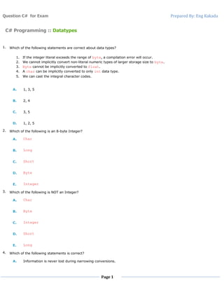 Question C# for Exam Prepared By: Eng Kakada
Page 1
C# Programming :: Datatypes
1. Which of the following statements are correct about data types?
1. If the integer literal exceeds the range of byte, a compilation error will occur.
2. We cannot implicitly convert non-literal numeric types of larger storage size to byte.
3. Byte cannot be implicitly converted to float.
4. A char can be implicitly converted to only int data type.
5. We can cast the integral character codes.
A. 1, 3, 5
B. 2, 4
C. 3, 5
D. 1, 2, 5
2. Which of the following is an 8-byte Integer?
A. Char
B. Long
C. Short
D. Byte
E. Integer
3. Which of the following is NOT an Integer?
A. Char
B. Byte
C. Integer
D. Short
E. Long
4. Which of the following statements is correct?
A. Information is never lost during narrowing conversions.
 