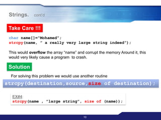 10
Strings. cont‟d
Take Care !!!
char name[]=“Mohamed”;
strcpy(name, ” a really very large string indeed”);
This would overflow the array “name” and corrupt the memory Around it, this
would very likely cause a program to crash.
Solution
For solving this problem we would use another routine
strcpy(destination,source,size of destination);
EX#4:
strcpy(name , ”large string”, size of (name));
 