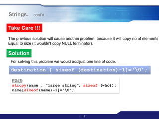 11
Strings. cont‟d
Take Care !!!
The previous solution will cause another problem, because it will copy no of elements
Equal to size (it wouldn't copy NULL terminator).
Solution
For solving this problem we would add just one line of code.
destination [ sizeof (destination)-1]=„0‟;
EX#5:
strcpy(name , ”large string”, sizeof (who));
name[sizeof(name)-1]=„0‟;
 