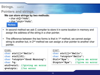 12
Strings. cont‟d
Pointers and strings.
We can store strings by two methods:
• char str[]=“Hello”;
• char *strptr=“Hello”;
Notes:
• In second method we ask C compiler to store it in some location in memory and
assign the address of the string in a char pointer.
• The difference between the two forms is that in 1st method, we cannot assign
string to another but, in 2nd method we can assign a char pointer to another char
pointer.
EX#6:
char str1[]=“Hello”;
char str2[10];
char *strptr=“Good Morning”;
char *q;
str2=str1; //giving an error
q=strptr; //no error
EX#7:
char str1[]=“Hello”;
char *strptr=“Hello”;
Str1=“Bye”; //give an error
Strptr=“Bye”; //give no error
 