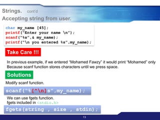 13
Strings. cont‟d
Accepting string from user.
char my_name [45];
printf(“Enter your name n”);
scanf(“%s”,& my_name);
printf(“n you entered %s”,my_name);
Take Care !!!
In previous example, if we entered “Mohamed Fawzy” it would print “Mohamed” only
Because scanf function stores characters until we press space.
Solutions
We can use fgets function.
fgets included in <stdio.h>
fgets(string , size , stdin);
scanf(“%[^n]s”,my_name);
Modify scanf function.
 