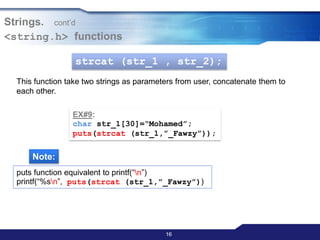 1616
Strings. cont‟d
<string.h> functions
strcat (str_1 , str_2);
This function take two strings as parameters from user, concatenate them to
each other.
EX#9:
char str_1[30]=“Mohamed”;
puts(strcat (str_1,”_Fawzy”));
Note:
puts function equivalent to printf(“n”)
printf(“%sn”, puts(strcat (str_1,”_Fawzy”))
 