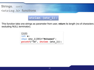 171717
Strings. cont‟d
<string.h> functions
strlen (str_1);
This function take one strings as parameter from user, return its length (no of characters
excluding NULL terminator).
EX#9:
int x;
char str_1[30]=“Mohamed”;
printf(“%d”, strlen (str_1));
 