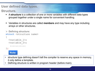 19
User defined data types.
Structure.
 A structure is a collection of one or more variables with different data types
grouped together under a single name for convenient handling.
 Variables in structures are called members and may have any type including
arrays or other structures.
 Defining structure:
struct <structure name>
{
<variable_1>;
<variable_2>;
...........
};
Note:
• structure type defining doesn't tell the compiler to reserve any space in memory,
it only define a template.
• Defining structure is written in program header (before main).
 