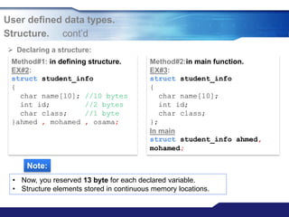 User defined data types.
Structure. cont‟d
Method#1: in defining structure.
EX#2:
struct student_info
{
char name[10]; //10 bytes
int id; //2 bytes
char class; //1 byte
}ahmed , mohamed , osama;
Method#2:in main function.
EX#3:
struct student_info
{
char name[10];
int id;
char class;
};
In main
struct student_info ahmed,
mohamed;
 Declaring a structure:
Note:
• Now, you reserved 13 byte for each declared variable.
• Structure elements stored in continuous memory locations.
 