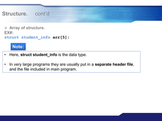 Structure. cont‟d
 Array of structure.
EX#:
struct student_info arr[5];
Note:
• Here, struct student_info is the data type.
• In very large programs they are usually put in a separate header file,
and the file included in main program.
 