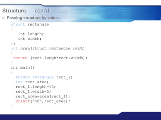 Structure. cont‟d
 Passing structure by value:
struct rectangle
{
int length;
int width;
};
int area(struct rectangle rect)
{
return (rect.lengh*rect.width);
}
int main()
{
struct rectangle rect_1;
int rect_area;
rect_1.length=10;
rect_1.width=5;
rect_area=area(rect_1);
printf(“%d”,rect_area);
}
 