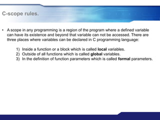C-scope rules.
• A scope in any programming is a region of the program where a defined variable
can have its existence and beyond that variable can not be accessed. There are
three places where variables can be declared in C programming language:
1) Inside a function or a block which is called local variables.
2) Outside of all functions which is called global variables.
3) In the definition of function parameters which is called formal parameters.
 