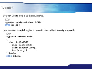 Typedef
you can use to give a type a new name.
EX#:
typedef unsigned char BYTE;
BYTE b1,b2;
you can use typedef to give a name to user defined data type as well.
EX#:
typedef struct book
{
char title[50];
char author[50];
char subject[100];
int book_id;
} Book;
Book b1,b2;
 