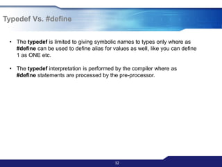 32
• The typedef is limited to giving symbolic names to types only where as
#define can be used to define alias for values as well, like you can define
1 as ONE etc.
• The typedef interpretation is performed by the compiler where as
#define statements are processed by the pre-processor.
Typedef Vs. #define
 