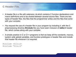 C Header File.
• A header file is a file with extension .h which contains C function declarations and
macro definitions and to be shared between several source files. There are two
types of header files: the files that the programmer writes and the files that come
with your compiler.
• You request the use of a header file in your program by including it, with the C
preprocessing directive #include like you have seen inclusion of stdio.h header
file, which comes along with your compiler.
• A simple practice in C or C++ programs is that we keep all the constants, macros,
system wide global variables, and function prototypes in header files and include
that header file wherever it is required.
#include <file.h>
#include “file.h”
 