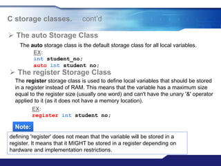  The auto Storage Class
EX:
int student_no;
auto int student no;
C storage classes. cont‟d
 The register Storage Class
The register storage class is used to define local variables that should be stored
in a register instead of RAM. This means that the variable has a maximum size
equal to the register size (usually one word) and can't have the unary '&' operator
applied to it (as it does not have a memory location).
EX:
register int student no;
Note:
defining 'register' does not mean that the variable will be stored in a
register. It means that it MIGHT be stored in a register depending on
hardware and implementation restrictions.
The auto storage class is the default storage class for all local variables.
 