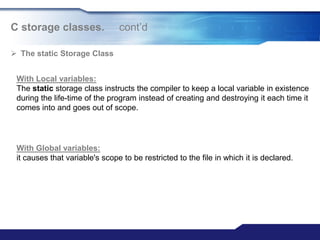 C storage classes. cont‟d
 The static Storage Class
With Local variables:
The static storage class instructs the compiler to keep a local variable in existence
during the life-time of the program instead of creating and destroying it each time it
comes into and goes out of scope.
With Global variables:
it causes that variable's scope to be restricted to the file in which it is declared.
 