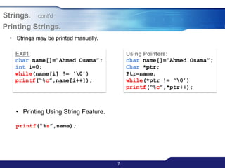 7
Printing Strings.
EX#1:
char name[]=“Ahmed Osama”;
int i=0;
while(name[i] != „0‟)
printf(“%c”,name[i++]);
Using Pointers:
char name[]=“Ahmed Osama”;
Char *ptr;
Ptr=name;
while(*ptr != „0‟)
printf(“%c”,*ptr++);
• Printing Using String Feature.
printf(“%s”,name);
Strings. cont‟d
• Strings may be printed manually.
 