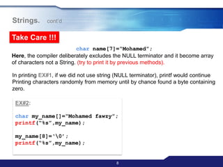 8
Strings. cont‟d
Take Care !!!
char name[7]=“Mohamed”;
Here, the compiler deliberately excludes the NULL terminator and it become array
of characters not a String. (try to print it by previous methods).
In printing EX#1, if we did not use string (NULL terminator), printf would continue
Printing characters randomly from memory until by chance found a byte containing
zero.
EX#2:
char my_name[]=“Mohamed fawzy”;
printf(“%s”,my_name);
my_name[8]=„0‟;
printf(“%s”,my_name);
 