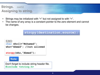 9
Assigning to string.
• Strings may be initialized with “=” but not assigned to with “=”.
• The name of any array is a constant pointer to the zero element and cannot
be changes.
strcpy(destination,source);
EX#3:
char who[]=“Mohamed”;
who=“Ahmed”; //not allowed
strcpy(who,”Ahmed”);
Note:
Don't forget to include string header file.
#include <string.h>
Strings. cont‟d
 