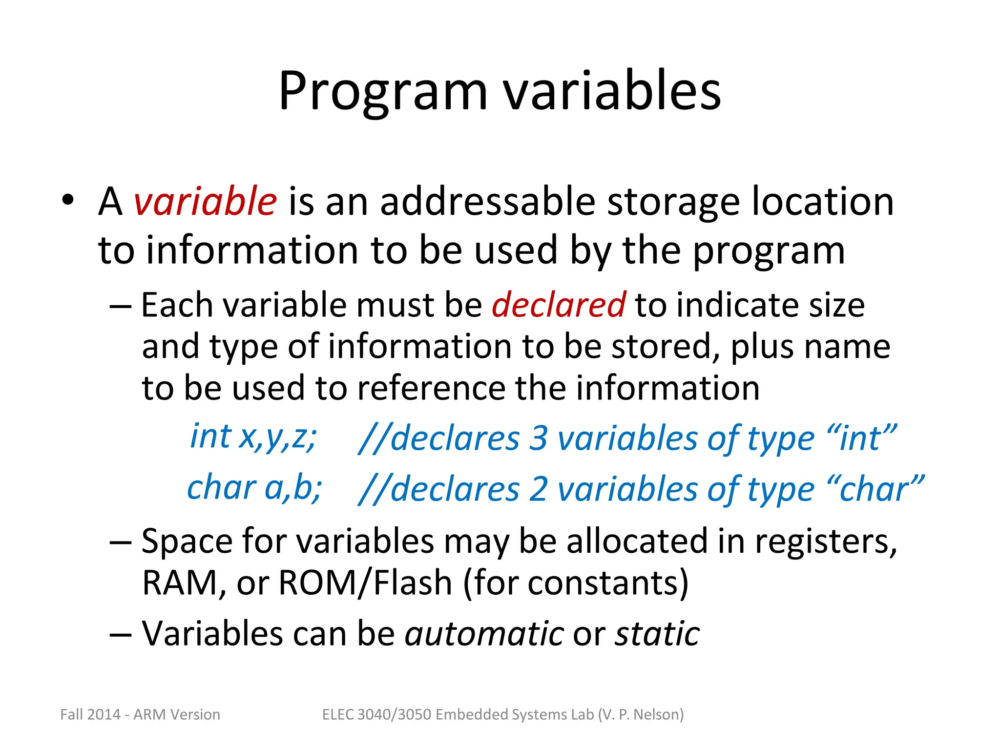 Fall 2014 - ARM Version ELEC 3040/3050 Embedded Systems Lab (V. P. Nelson)
Program variables
• A variable is an addressable storage location
to information to be used by the program
– Each variable must be declared to indicate size
and type of information to be stored, plus name
to be used to reference the information
int x,y,z;
char a,b;
//declares 3 variables of type “int”
//declares 2 variables of type “char”
– Space for variables may be allocated in registers,
RAM, or ROM/Flash (for constants)
– Variables can be automatic or static
 