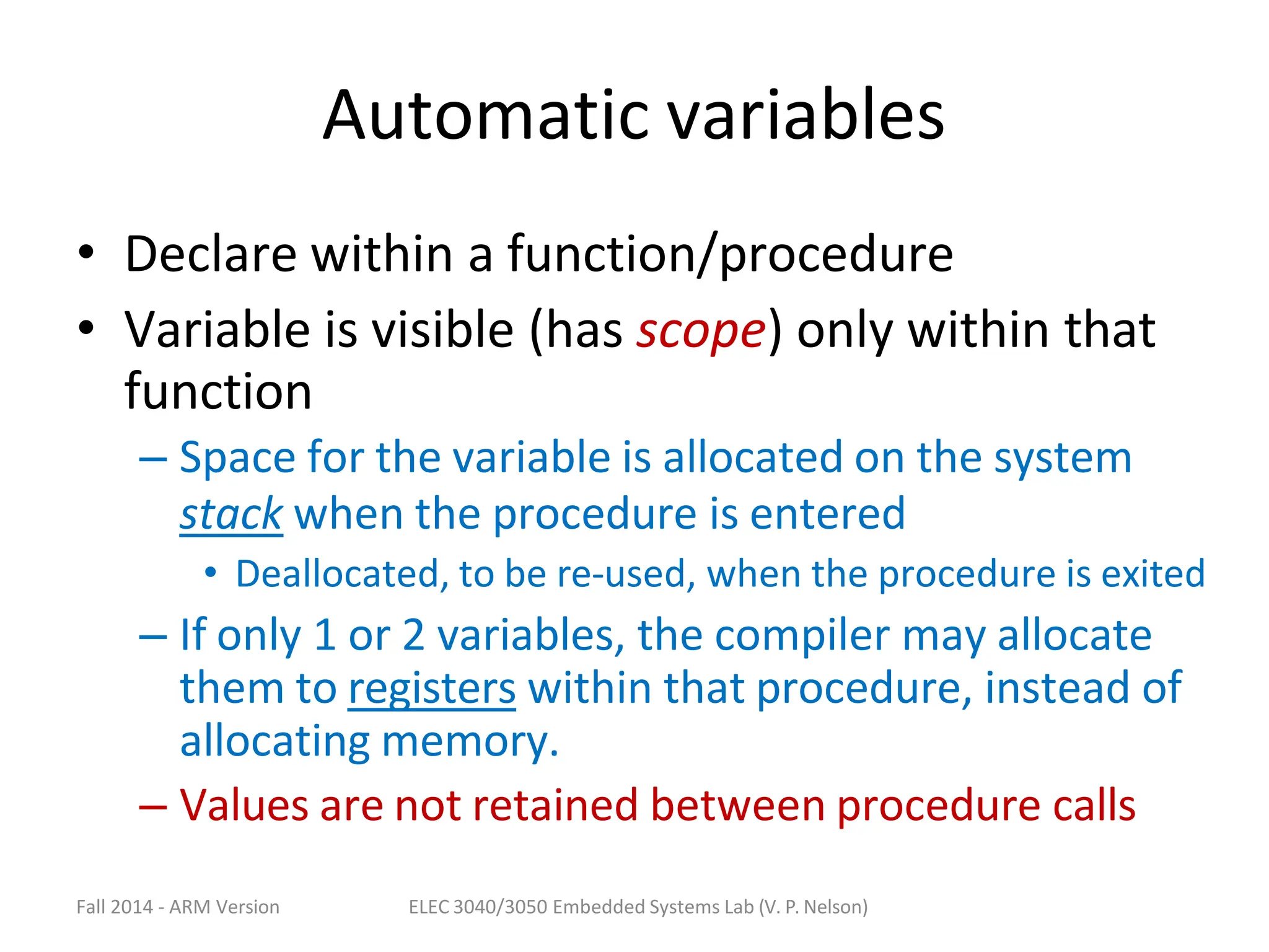 Fall 2014 - ARM Version ELEC 3040/3050 Embedded Systems Lab (V. P. Nelson)
Automatic variables
• Declare within a function/procedure
• Variable is visible (has scope) only within that
function
– Space for the variable is allocated on the system
stack when the procedure is entered
• Deallocated, to be re-used, when the procedure is exited
– If only 1 or 2 variables, the compiler may allocate
them to registers within that procedure, instead of
allocating memory.
– Values are not retained between procedure calls
 