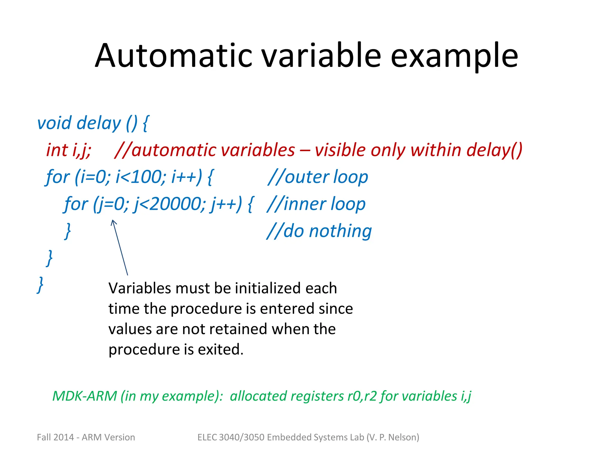 Automatic variable example
void delay () {
int i,j; //automatic variables – visible only within delay()
//outer loop
//inner loop
//do nothing
for (i=0; i<100; i++) {
for (j=0; j<20000; j++) {
}
}
} Variables must be initialized each
time the procedure is entered since
values are not retained when the
procedure is exited.
MDK-ARM (in my example): allocated registers r0,r2 for variables i,j
Fall 2014 - ARM Version ELEC 3040/3050 Embedded Systems Lab (V. P. Nelson)
 
