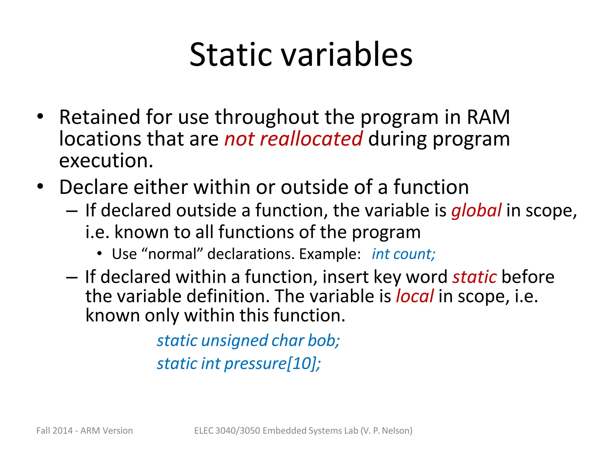 Fall 2014 - ARM Version ELEC 3040/3050 Embedded Systems Lab (V. P. Nelson)
Static variables
• Retained for use throughout the program in RAM
locations that are not reallocated during program
execution.
• Declare either within or outside of a function
– If declared outside a function, the variable is global in scope,
i.e. known to all functions of the program
• Use “normal” declarations. Example: int count;
– If declared within a function, insert key word static before
the variable definition. The variable is local in scope, i.e.
known only within this function.
static unsigned char bob;
static int pressure[10];
 