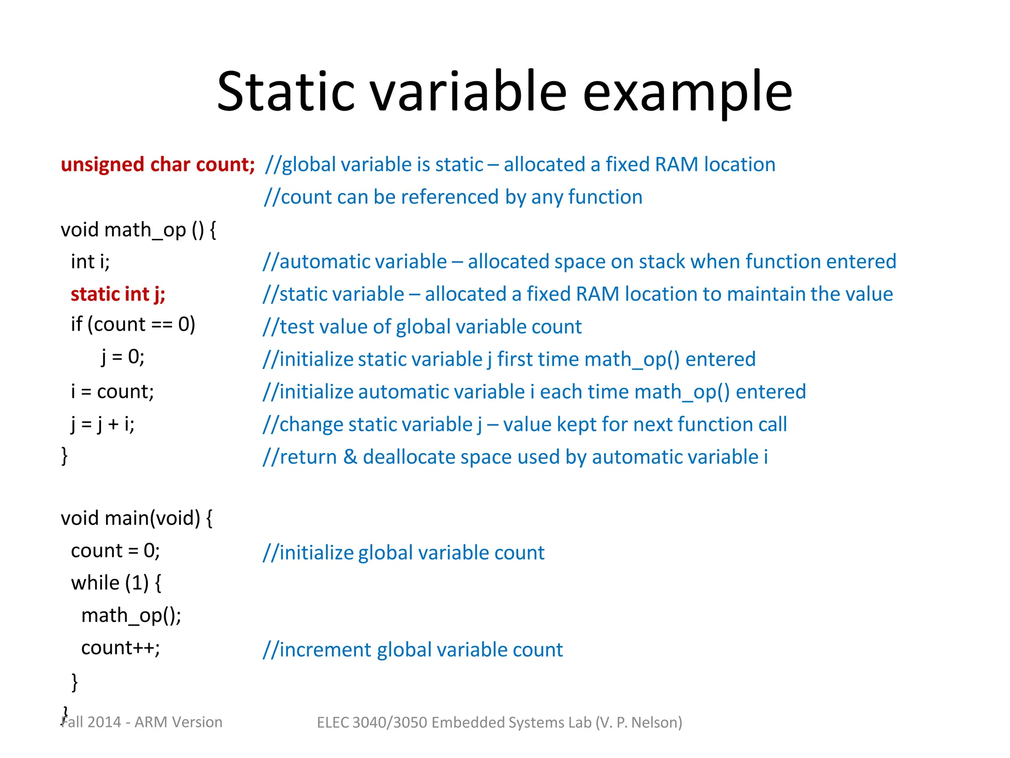 Static variable example
unsigned char count; //global variable is static – allocated a fixed RAM location
//count can be referenced by any function
void math_op () {
int i;
static int j;
if (count == 0)
j = 0;
i = count;
j = j + i;
//automatic variable – allocated space on stack when function entered
//static variable – allocated a fixed RAM location to maintain the value
//test value of global variable count
//initialize static variable j first time math_op() entered
//initialize automatic variable i each time math_op() entered
//change static variable j – value kept for next function call
//return & deallocate space used by automatic variable i
}
void main(void) {
count = 0;
while (1) {
math_op();
count++;
}
}
Fall 2014 - ARM Version
//initialize global variable count
//increment global variable count
ELEC 3040/3050 Embedded Systems Lab (V. P. Nelson)
 