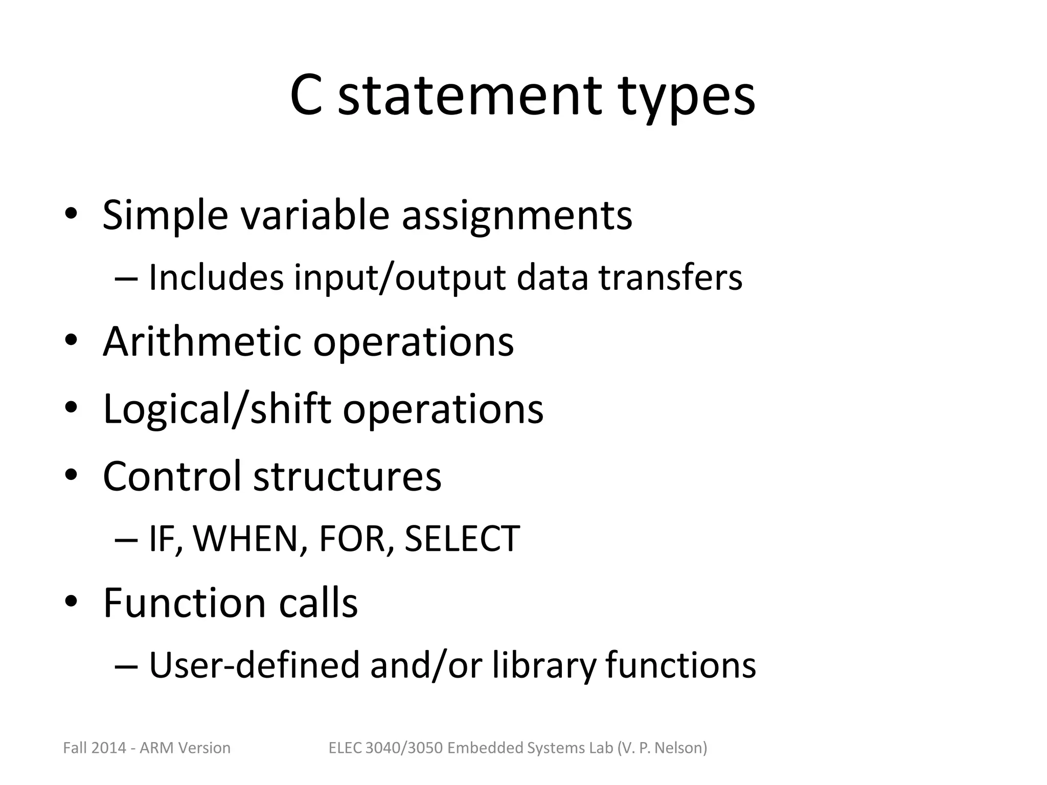 Fall 2014 - ARM Version ELEC 3040/3050 Embedded Systems Lab (V. P. Nelson)
C statement types
• Simple variable assignments
– Includes input/output data transfers
• Arithmetic operations
• Logical/shift operations
• Control structures
– IF, WHEN, FOR, SELECT
• Function calls
– User-defined and/or library functions
 