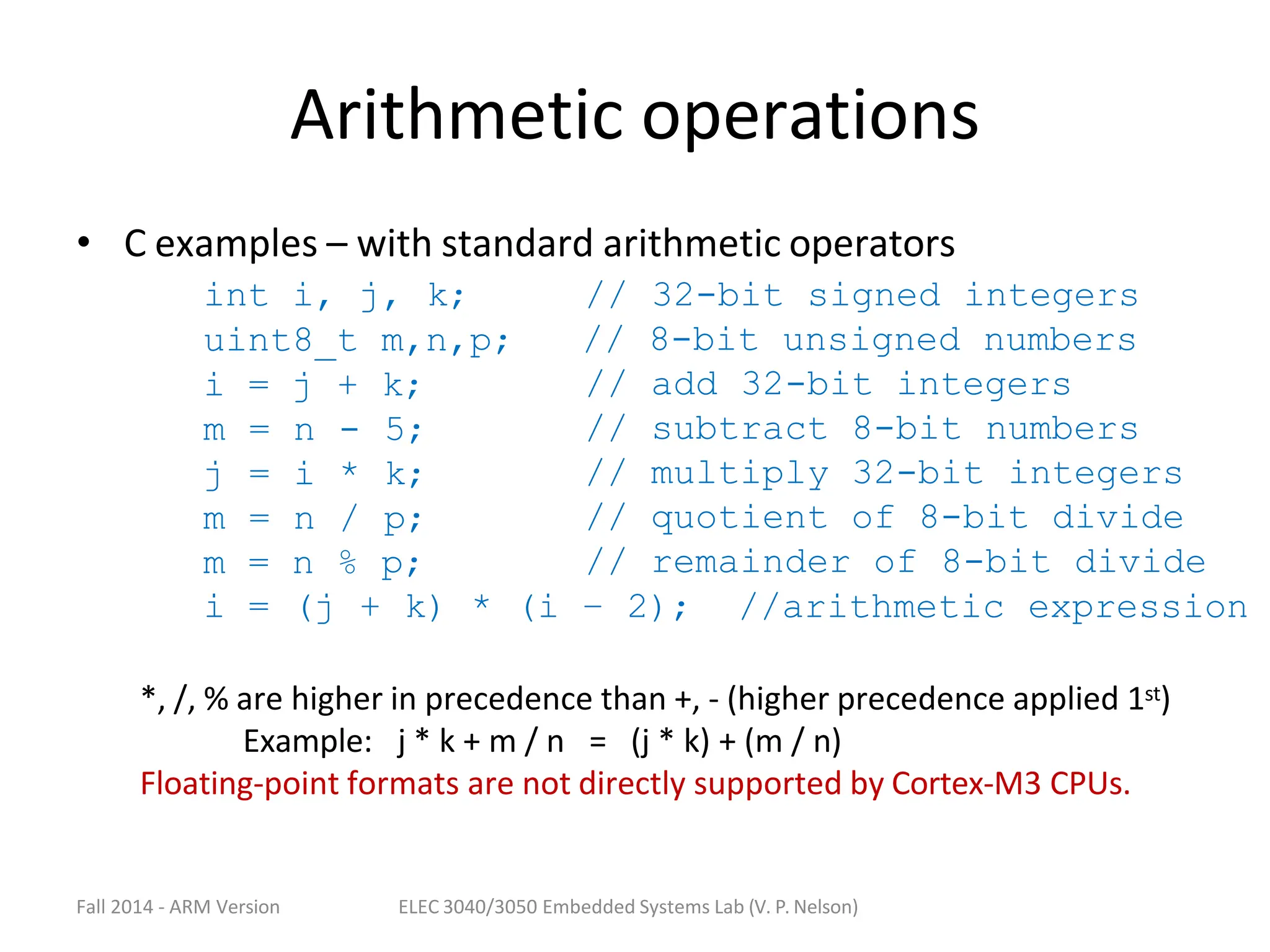 Fall 2014 - ARM Version ELEC 3040/3050 Embedded Systems Lab (V. P. Nelson)
Arithmetic operations
• C examples – with standard arithmetic operators
int i, j, k;
uint8_t m,n,p;
i = j + k;
m = n - 5;
j = i * k;
m = n / p;
m = n % p;
// 32-bit signed integers
// 8-bit unsigned numbers
// add 32-bit integers
// subtract 8-bit numbers
// multiply 32-bit integers
// quotient of 8-bit divide
// remainder of 8-bit divide
i = (j + k) * (i – 2); //arithmetic expression
*, /, % are higher in precedence than +, - (higher precedence applied 1st)
Example: j * k + m / n = (j * k) + (m / n)
Floating-point formats are not directly supported by Cortex-M3 CPUs.
 