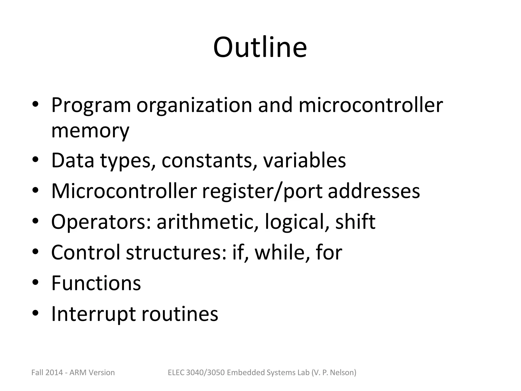 Fall 2014 - ARM Version ELEC 3040/3050 Embedded Systems Lab (V. P. Nelson)
Outline
• Program organization and microcontroller
memory
• Data types, constants, variables
• Microcontroller register/port addresses
• Operators: arithmetic, logical, shift
• Control structures: if, while, for
• Functions
• Interrupt routines
 