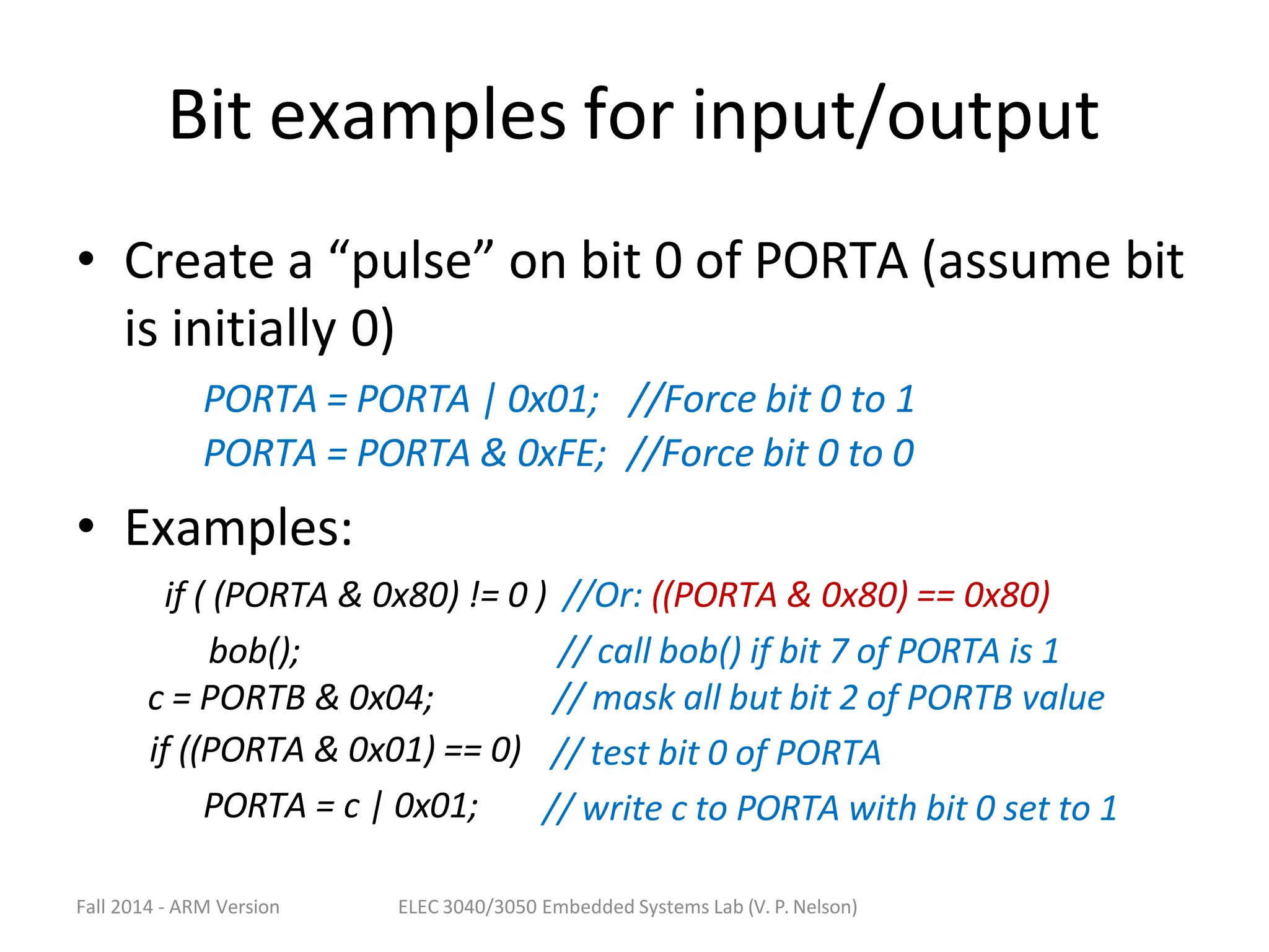 Fall 2014 - ARM Version ELEC 3040/3050 Embedded Systems Lab (V. P. Nelson)
Bit examples for input/output
• Create a “pulse” on bit 0 of PORTA (assume bit
is initially 0)
PORTA = PORTA | 0x01; //Force bit 0 to 1
PORTA = PORTA & 0xFE; //Force bit 0 to 0
• Examples:
if ( (PORTA & 0x80) != 0 ) //Or: ((PORTA & 0x80) == 0x80)
bob();
c = PORTB & 0x04;
if ((PORTA & 0x01) == 0)
PORTA = c | 0x01;
// call bob() if bit 7 of PORTA is 1
// mask all but bit 2 of PORTB value
// test bit 0 of PORTA
// write c to PORTA with bit 0 set to 1
 