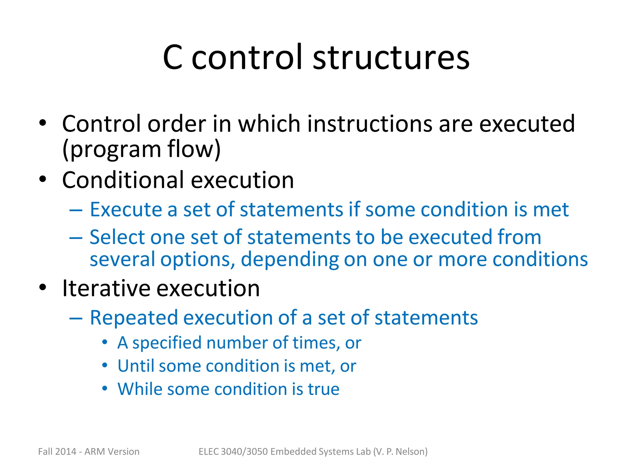 Fall 2014 - ARM Version ELEC 3040/3050 Embedded Systems Lab (V. P. Nelson)
C control structures
• Control order in which instructions are executed
(program flow)
• Conditional execution
– Execute a set of statements if some condition is met
– Select one set of statements to be executed from
several options, depending on one or more conditions
• Iterative execution
– Repeated execution of a set of statements
• A specified number of times, or
• Until some condition is met, or
• While some condition is true
 