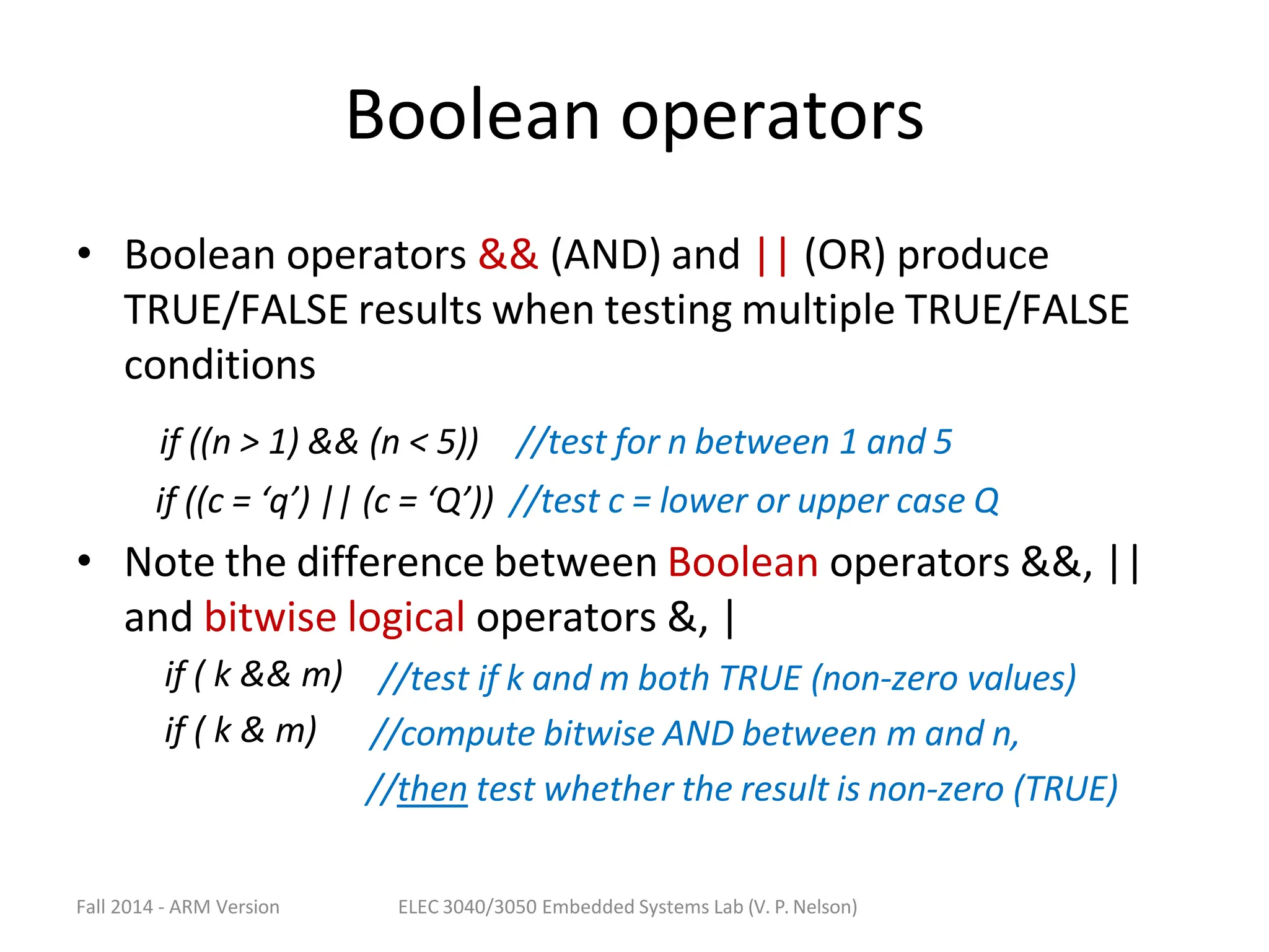 Fall 2014 - ARM Version ELEC 3040/3050 Embedded Systems Lab (V. P. Nelson)
Boolean operators
• Boolean operators && (AND) and || (OR) produce
TRUE/FALSE results when testing multiple TRUE/FALSE
conditions
if ((n > 1) && (n < 5)) //test for n between 1 and 5
if ((c = ‘q’) || (c = ‘Q’)) //test c = lower or upper case Q
• Note the difference between Boolean operators &&, ||
and bitwise logical operators &, |
if ( k && m)
if ( k & m)
//test if k and m both TRUE (non-zero values)
//compute bitwise AND between m and n,
//then test whether the result is non-zero (TRUE)
 