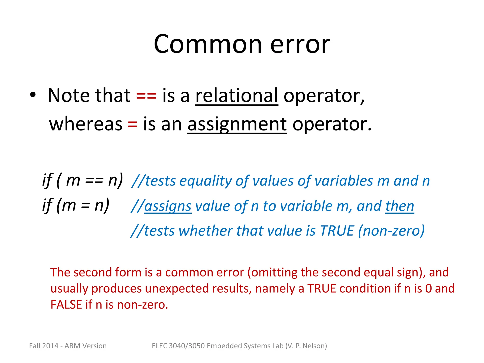 Fall 2014 - ARM Version ELEC 3040/3050 Embedded Systems Lab (V. P. Nelson)
Common error
• Note that == is a relational operator,
whereas = is an assignment operator.
if ( m == n) //tests equality of values of variables m and n
if (m = n) //assigns value of n to variable m, and then
//tests whether that value is TRUE (non-zero)
The second form is a common error (omitting the second equal sign), and
usually produces unexpected results, namely a TRUE condition if n is 0 and
FALSE if n is non-zero.
 