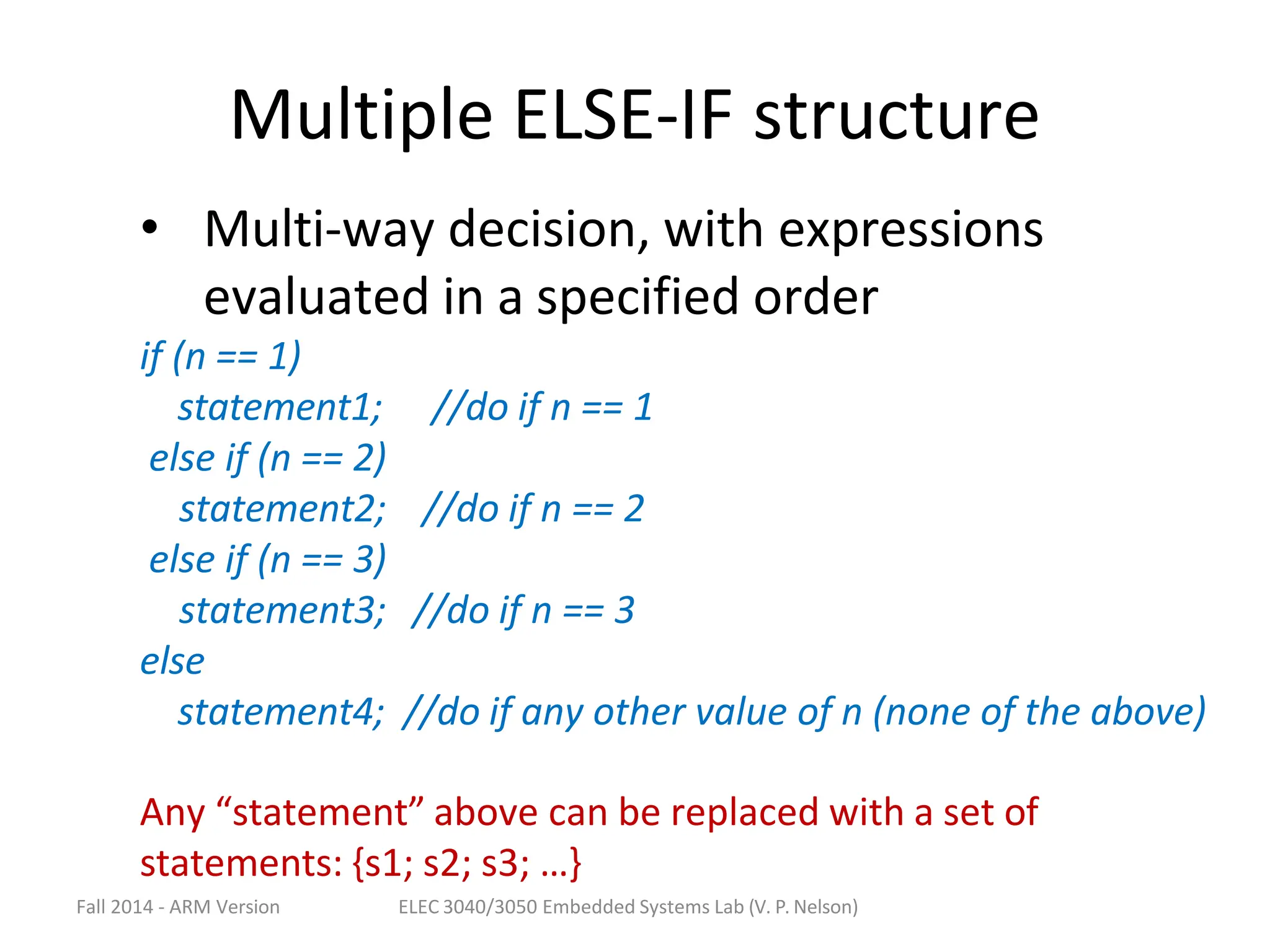 Fall 2014 - ARM Version ELEC 3040/3050 Embedded Systems Lab (V. P. Nelson)
Multiple ELSE-IF structure
• Multi-way decision, with expressions
evaluated in a specified order
if (n == 1)
statement1;
else if (n == 2)
statement2;
else if (n == 3)
statement3;
else
//do if n == 1
//do if n == 2
//do if n == 3
statement4; //do if any other value of n (none of the above)
Any “statement” above can be replaced with a set of
statements: {s1; s2; s3; …}
 
