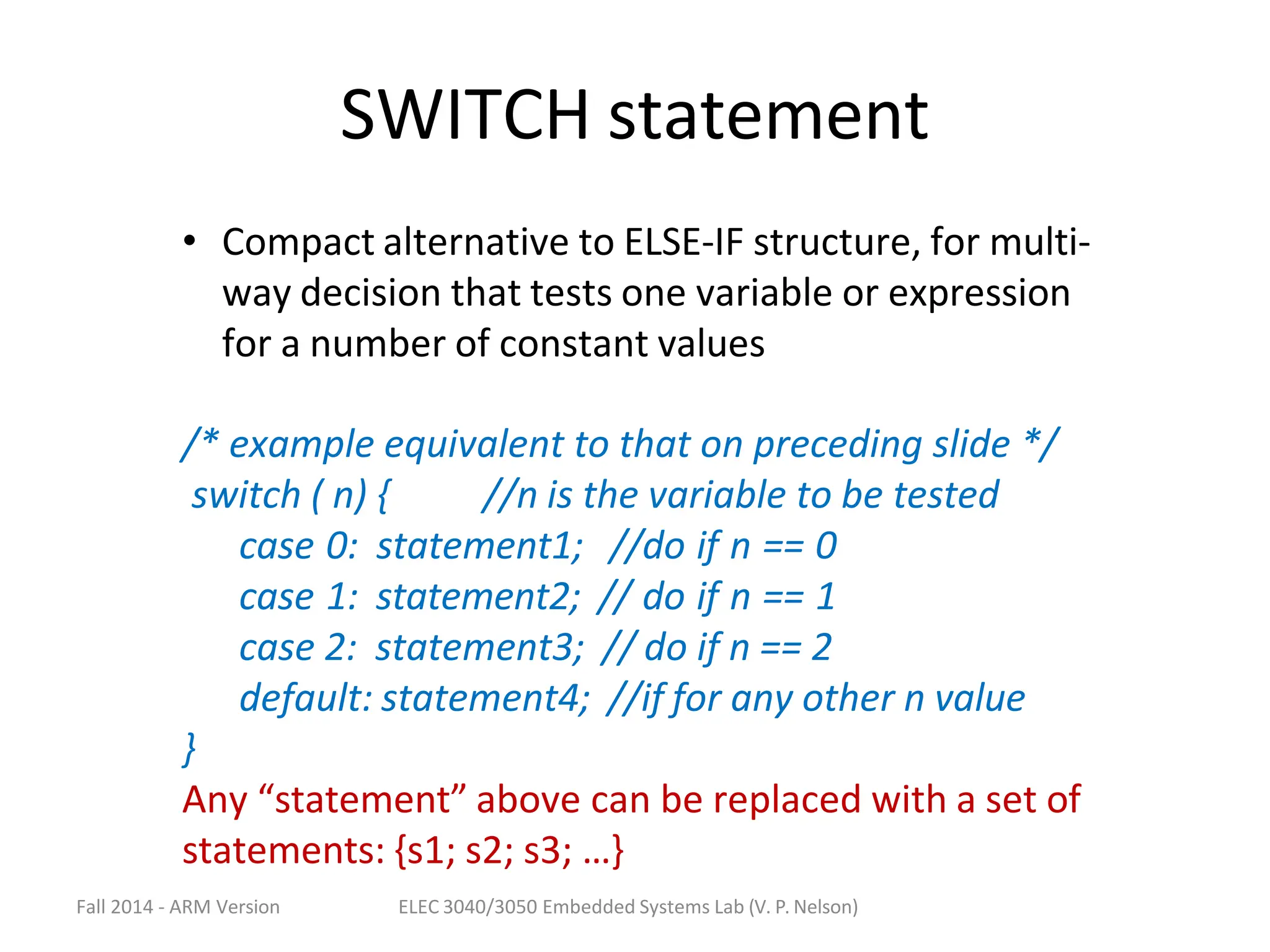 Fall 2014 - ARM Version ELEC 3040/3050 Embedded Systems Lab (V. P. Nelson)
SWITCH statement
• Compact alternative to ELSE-IF structure, for multi-
way decision that tests one variable or expression
for a number of constant values
/* example equivalent to that on preceding slide */
switch ( n) { //n is the variable to be tested
case 0: statement1; //do if n == 0
case 1: statement2; // do if n == 1
case 2: statement3; // do if n == 2
default: statement4; //if for any other n value
}
Any “statement” above can be replaced with a set of
statements: {s1; s2; s3; …}
 