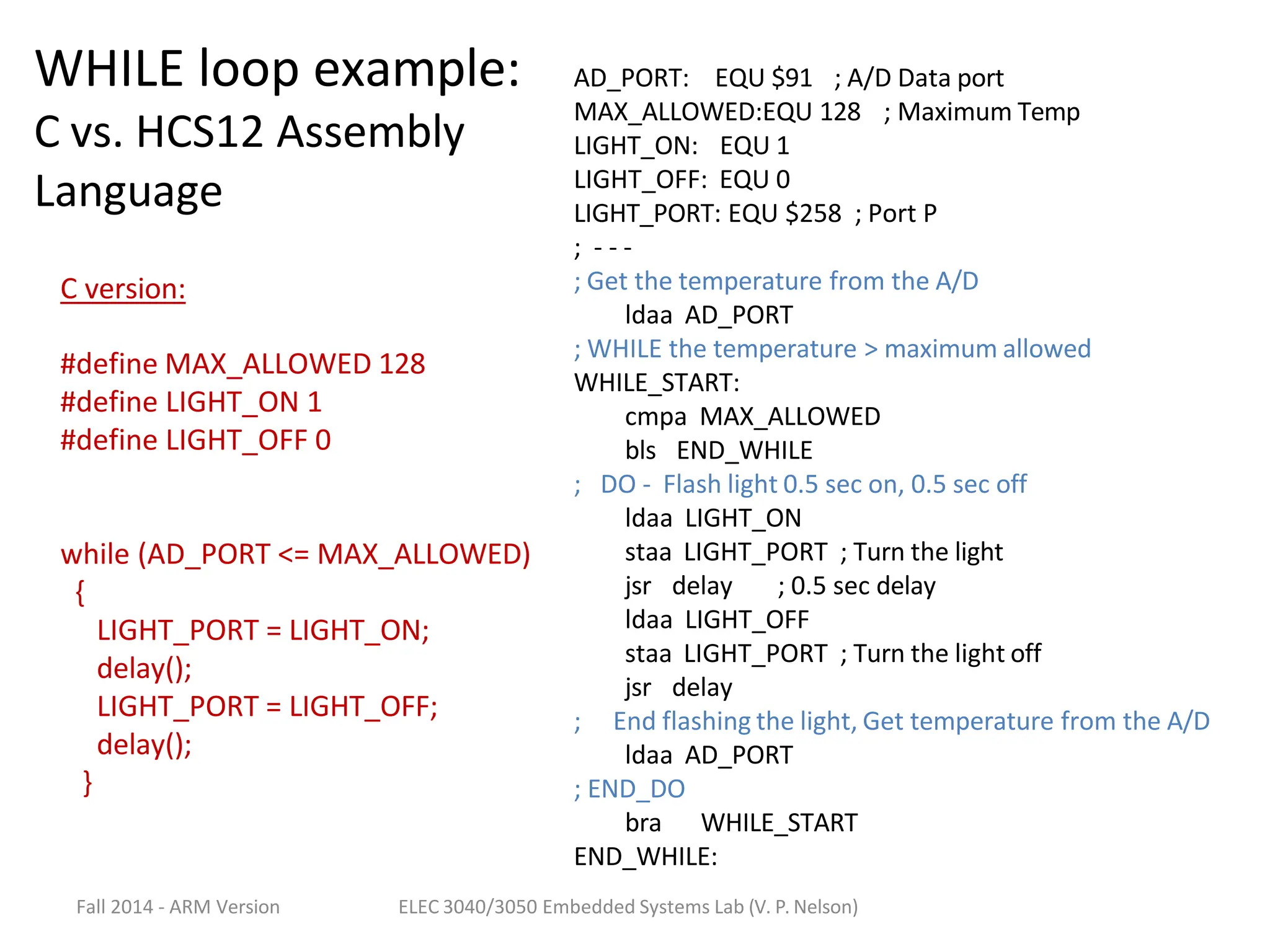 Fall 2014 - ARM Version ELEC 3040/3050 Embedded Systems Lab (V. P. Nelson)
AD_PORT: EQU $91 ; A/D Data port
MAX_ALLOWED:EQU 128 ; Maximum Temp
LIGHT_ON: EQU 1
LIGHT_OFF: EQU 0
LIGHT_PORT: EQU $258 ; Port P
; - - -
; Get the temperature from the A/D
ldaa AD_PORT
; WHILE the temperature > maximum allowed
WHILE_START:
cmpa MAX_ALLOWED
bls END_WHILE
; DO - Flash light 0.5 sec on, 0.5 sec off
ldaa LIGHT_ON
staa LIGHT_PORT ; Turn the light
jsr delay ; 0.5 sec delay
ldaa LIGHT_OFF
staa LIGHT_PORT ; Turn the light off
jsr delay
; End flashing the light, Get temperature from the A/D
ldaa AD_PORT
; END_DO
bra WHILE_START
END_WHILE:
C version:
#define MAX_ALLOWED 128
#define LIGHT_ON 1
#define LIGHT_OFF 0
while (AD_PORT <= MAX_ALLOWED)
{
LIGHT_PORT = LIGHT_ON;
delay();
LIGHT_PORT = LIGHT_OFF;
delay();
}
WHILE loop example:
C vs. HCS12 Assembly
Language
 