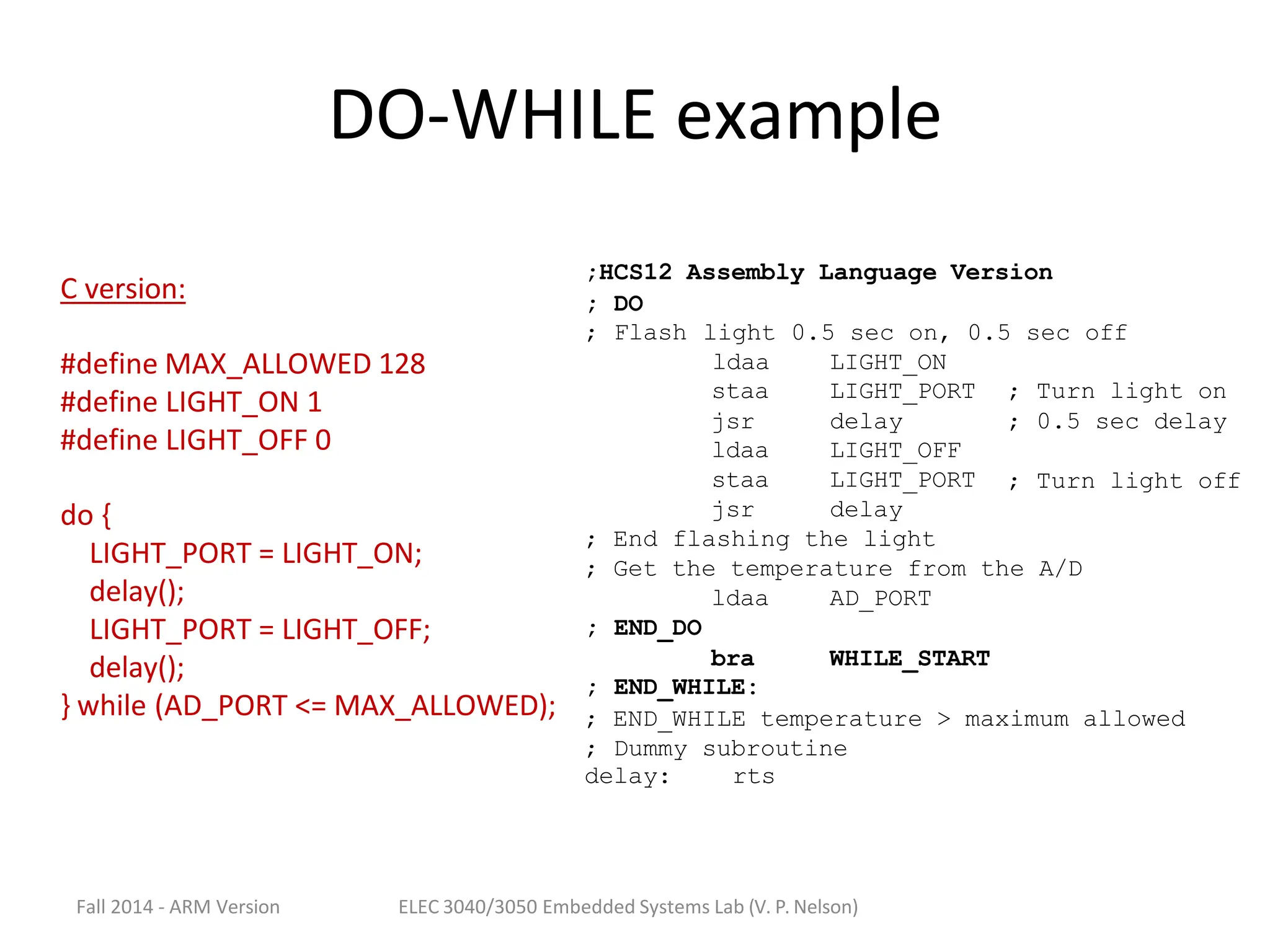 Fall 2014 - ARM Version ELEC 3040/3050 Embedded Systems Lab (V. P. Nelson)
DO-WHILE example
;HCS12 Assembly Language Version
;
;
DO
Flash light 0.5 sec on, 0.5 sec off
ldaa LIGHT_ON
staa LIGHT_PORT ; Turn light on
jsr
ldaa
staa
jsr
delay
LIGHT_OFF
LIGHT_PORT
delay
;
;
0.5 sec delay
Turn light off
; END_DO
; END_WHILE:
; End flashing the light
; Get the temperature from the A/D
ldaa AD_PORT
bra WHILE_START
; END_WHILE temperature > maximum allowed
; Dummy subroutine
delay: rts
C version:
#define MAX_ALLOWED 128
#define LIGHT_ON 1
#define LIGHT_OFF 0
do {
LIGHT_PORT = LIGHT_ON;
delay();
LIGHT_PORT = LIGHT_OFF;
delay();
} while (AD_PORT <= MAX_ALLOWED);
 