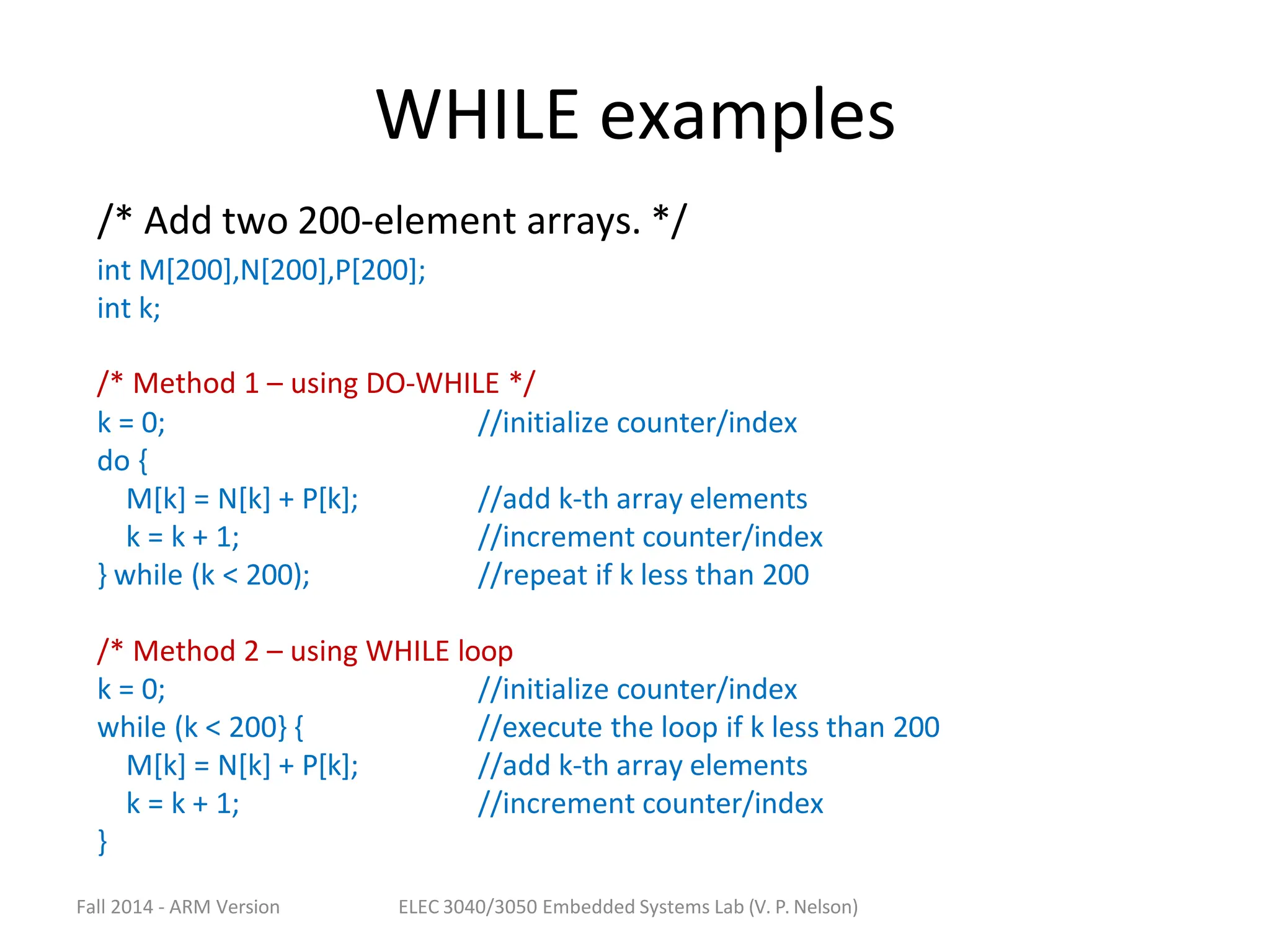 Fall 2014 - ARM Version ELEC 3040/3050 Embedded Systems Lab (V. P. Nelson)
WHILE examples
/* Add two 200-element arrays. */
int M[200],N[200],P[200];
int k;
/* Method 1 – using DO-WHILE */
//initialize counter/index
k = 0;
do {
M[k] = N[k] + P[k];
k = k + 1;
} while (k < 200);
//add k-th array elements
//increment counter/index
//repeat if k less than 200
/* Method 2 – using WHILE loop
//initialize counter/index
//execute the loop if k less than 200
//add k-th array elements
//increment counter/index
k = 0;
while (k < 200} {
M[k] = N[k] + P[k];
k = k + 1;
}
 