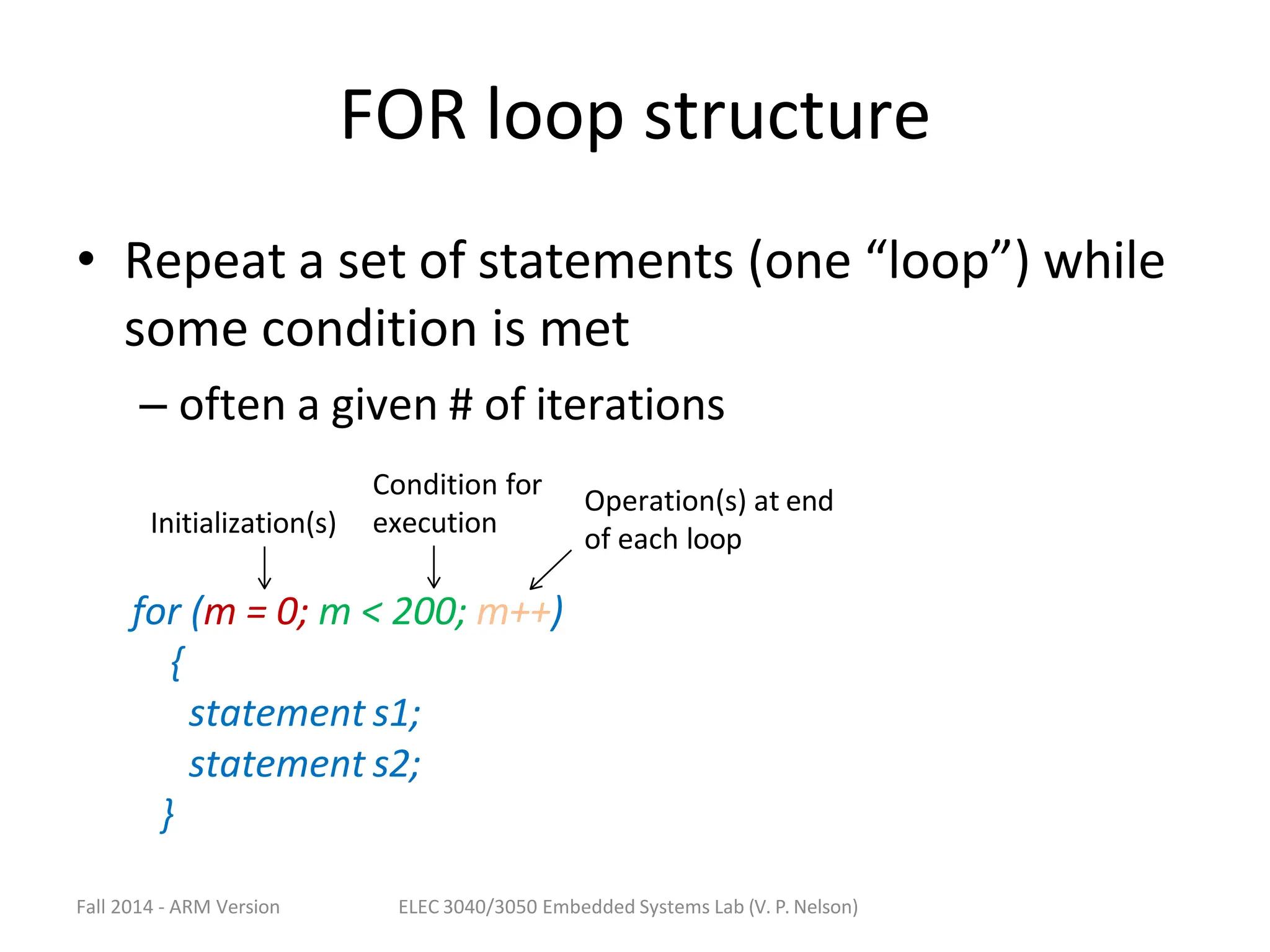FOR loop structure
• Repeat a set of statements (one “loop”) while
some condition is met
– often a given # of iterations
for (m = 0; m < 200; m++)
{
statement s1;
statement s2;
}
Initialization(s)
Condition for
execution
Operation(s) at end
of each loop
Fall 2014 - ARM Version ELEC 3040/3050 Embedded Systems Lab (V. P. Nelson)
 