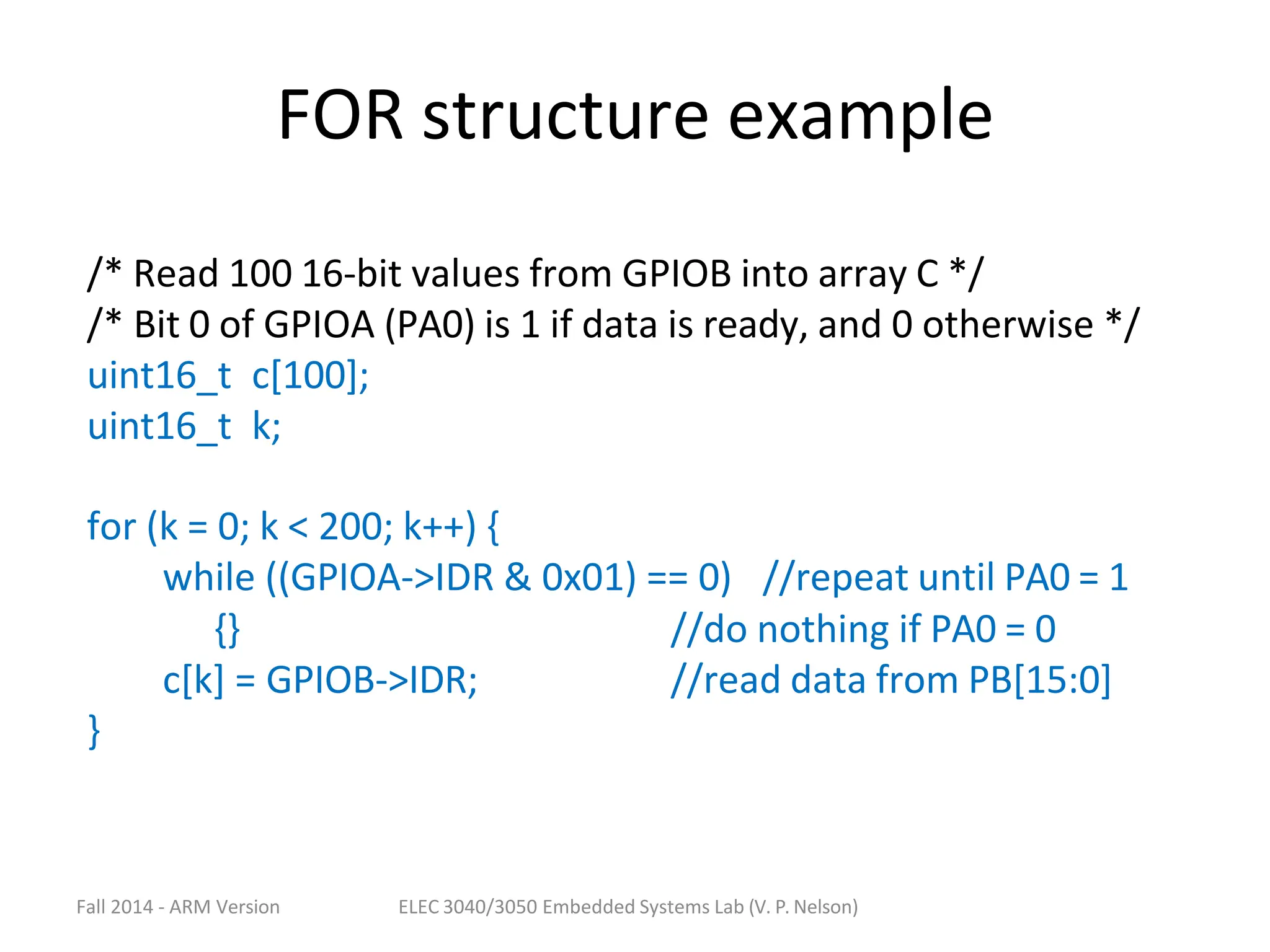 Fall 2014 - ARM Version ELEC 3040/3050 Embedded Systems Lab (V. P. Nelson)
FOR structure example
/* Read 100 16-bit values from GPIOB into array C */
/* Bit 0 of GPIOA (PA0) is 1 if data is ready, and 0 otherwise */
uint16_t c[100];
uint16_t k;
for (k = 0; k < 200; k++) {
while ((GPIOA->IDR & 0x01) == 0) //repeat until PA0 = 1
{}
c[k] = GPIOB->IDR;
//do nothing if PA0 = 0
//read data from PB[15:0]
}
 