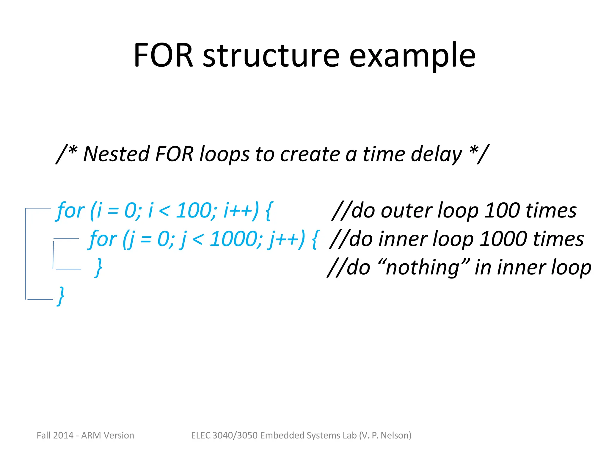 FOR structure example
/* Nested FOR loops to create a time delay */
for (i = 0; i < 100; i++) { //do outer loop 100 times
for (j = 0; j < 1000; j++) { //do inner loop 1000 times
} //do “nothing” in inner loop
}
Fall 2014 - ARM Version ELEC 3040/3050 Embedded Systems Lab (V. P. Nelson)
 