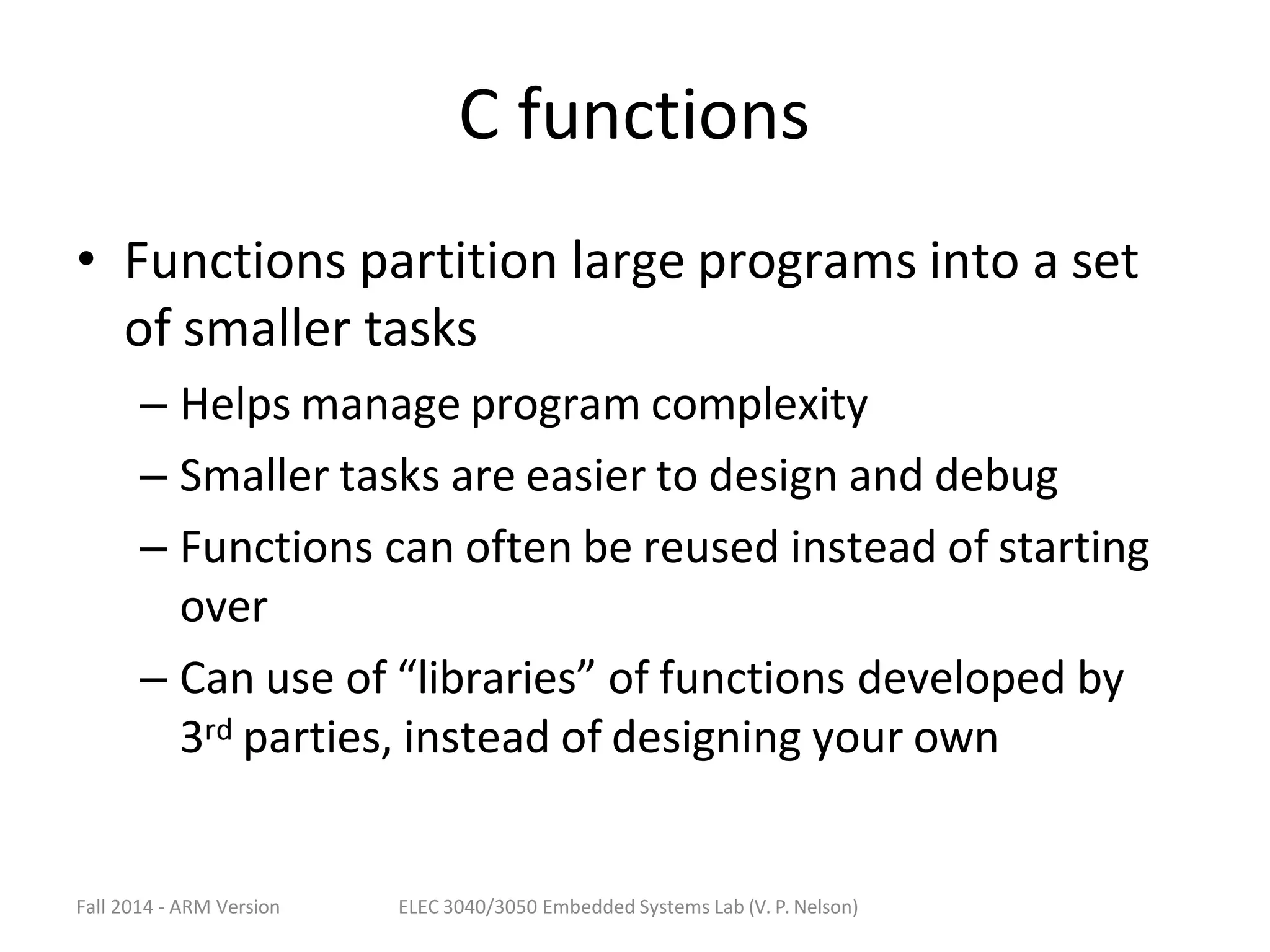 Fall 2014 - ARM Version ELEC 3040/3050 Embedded Systems Lab (V. P. Nelson)
C functions
• Functions partition large programs into a set
of smaller tasks
– Helps manage program complexity
– Smaller tasks are easier to design and debug
– Functions can often be reused instead of starting
over
– Can use of “libraries” of functions developed by
3rd parties, instead of designing your own
 