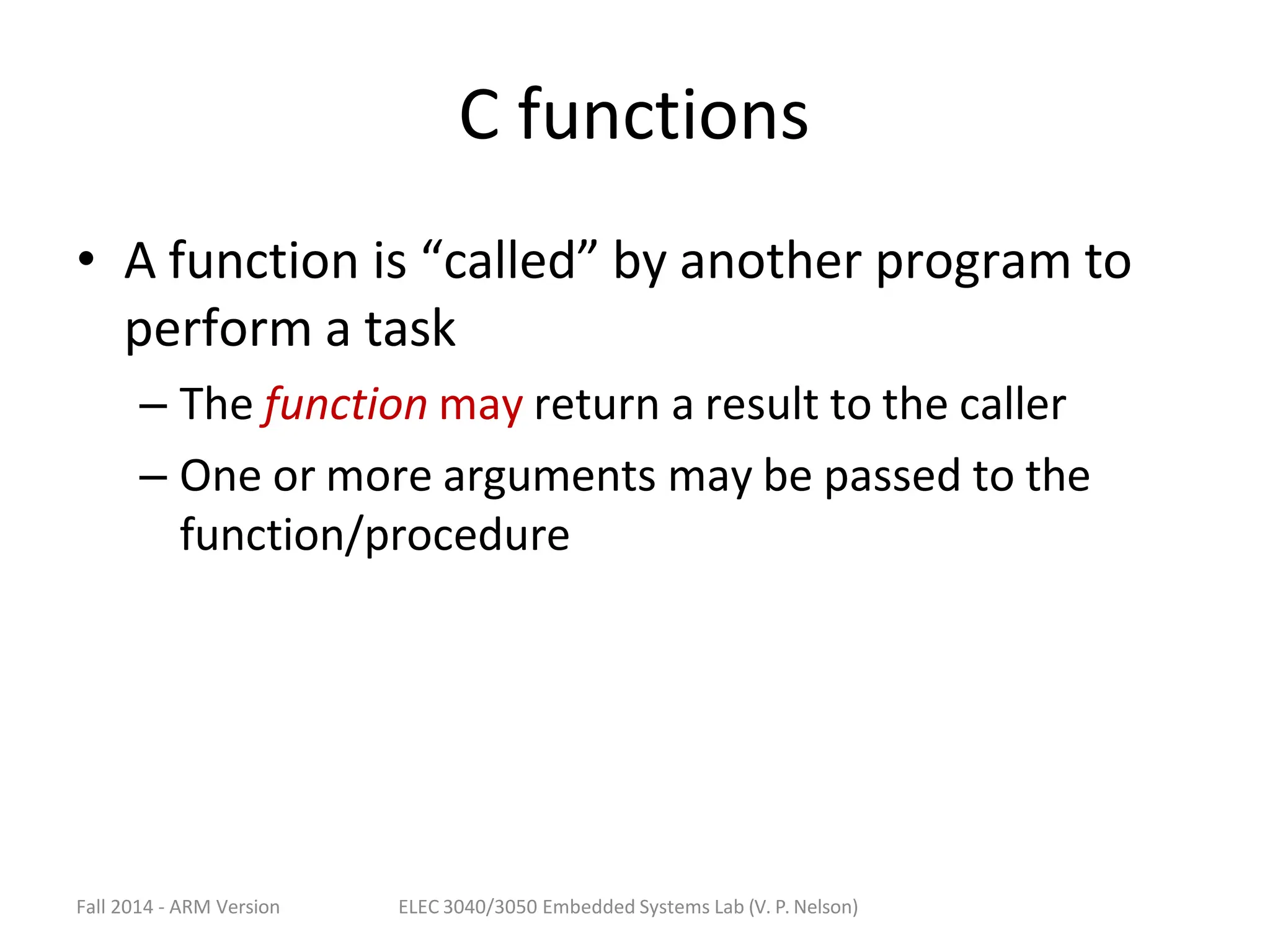 Fall 2014 - ARM Version ELEC 3040/3050 Embedded Systems Lab (V. P. Nelson)
C functions
• A function is “called” by another program to
perform a task
– The function may return a result to the caller
– One or more arguments may be passed to the
function/procedure
 