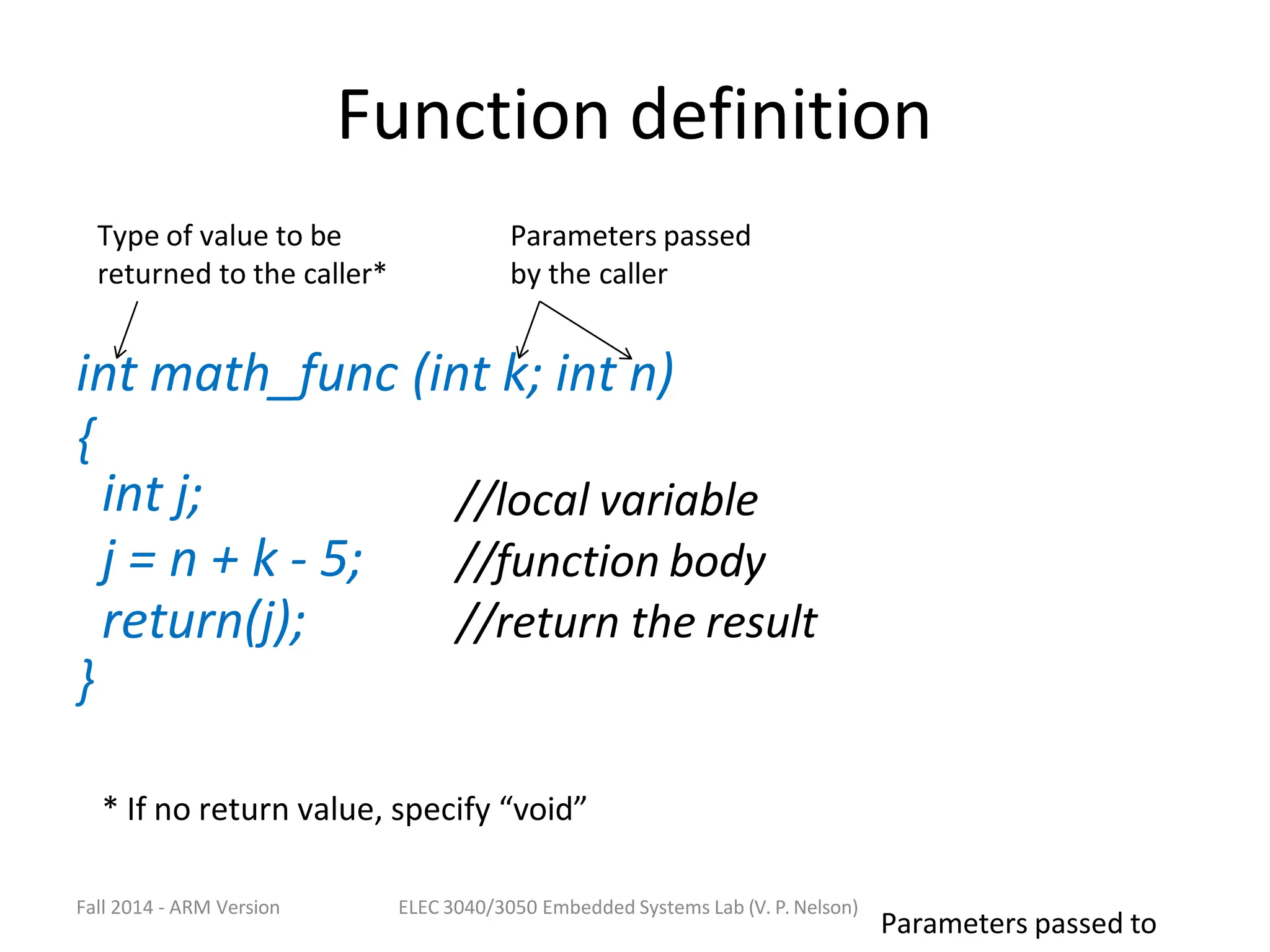 Function definition
int math_func (int k; int n)
{
int j;
j = n + k - 5;
return(j);
//local variable
//function body
//return the result
}
Fall 2014 - ARM Version ELEC 3040/3050 Embedded Systems Lab (V. P. Nelson)
Parameters passed to
Type of value to be
returned to the caller*
Parameters passed
by the caller
* If no return value, specify “void”
 