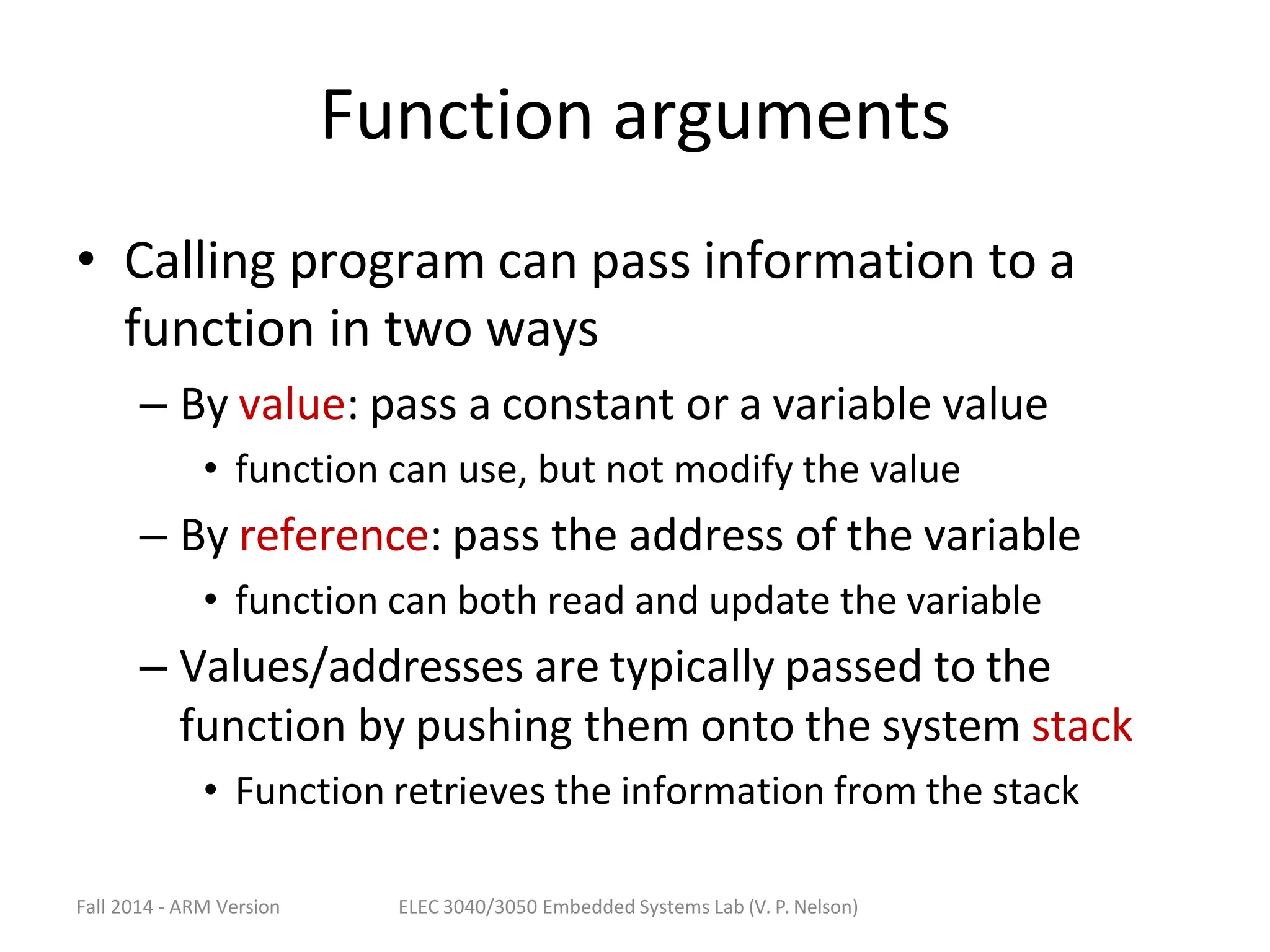 Fall 2014 - ARM Version ELEC 3040/3050 Embedded Systems Lab (V. P. Nelson)
Function arguments
• Calling program can pass information to a
function in two ways
– By value: pass a constant or a variable value
• function can use, but not modify the value
– By reference: pass the address of the variable
• function can both read and update the variable
– Values/addresses are typically passed to the
function by pushing them onto the system stack
• Function retrieves the information from the stack
 