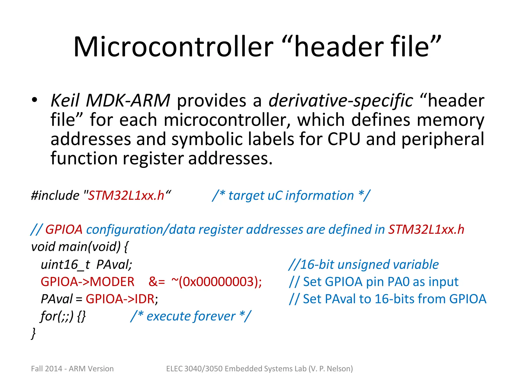 Fall 2014 - ARM Version ELEC 3040/3050 Embedded Systems Lab (V. P. Nelson)
Microcontroller “header file”
• Keil MDK-ARM provides a derivative-specific “header
file” for each microcontroller, which defines memory
addresses and symbolic labels for CPU and peripheral
function register addresses.
#include "STM32L1xx.h“ /* target uC information */
// GPIOA configuration/data register addresses are defined in STM32L1xx.h
void main(void) {
uint16_t PAval;
GPIOA->MODER &= ~(0x00000003);
PAval = GPIOA->IDR;
//16-bit unsigned variable
// Set GPIOA pin PA0 as input
// Set PAval to 16-bits from GPIOA
for(;;) {} /* execute forever */
}
 