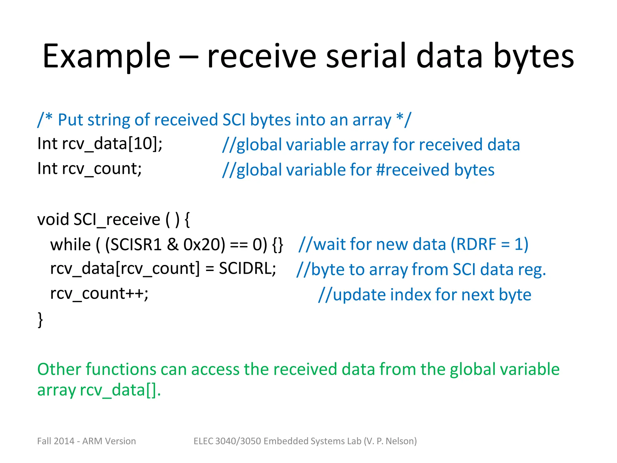 Fall 2014 - ARM Version ELEC 3040/3050 Embedded Systems Lab (V. P. Nelson)
Example – receive serial data bytes
/* Put string of received SCI bytes into an array */
Int rcv_data[10];
Int rcv_count;
//global variable array for received data
//global variable for #received bytes
void SCI_receive ( ) {
while ( (SCISR1 & 0x20) == 0) {}
rcv_data[rcv_count] = SCIDRL;
rcv_count++;
}
//wait for new data (RDRF = 1)
//byte to array from SCI data reg.
//update index for next byte
Other functions can access the received data from the global variable
array rcv_data[].
 